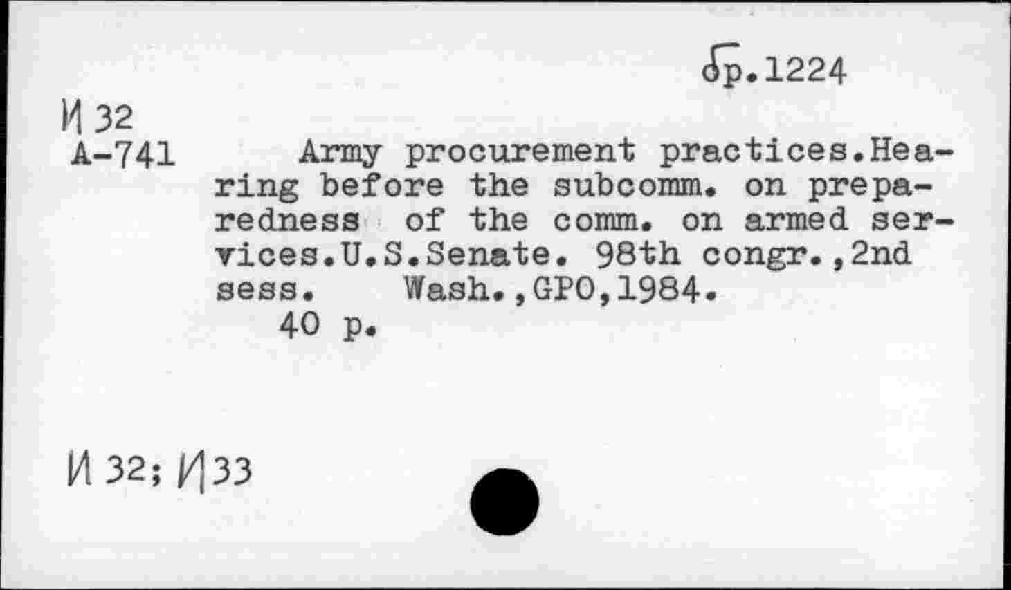 ﻿ß.1224
M 32
A-741 Army procurement practices.Hearing before the subcomm. on preparedness of the comm, on armed services.U.S.Senate. 98th congr.,2nd sess. Wash.,GPO,1984.
40 p.
14 32; |/|33